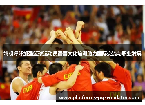 姚明呼吁加强篮球运动员语言文化培训助力国际交流与职业发展 姚明呼吁加强篮球运动员语言文化培训助力国际交流与职业发展