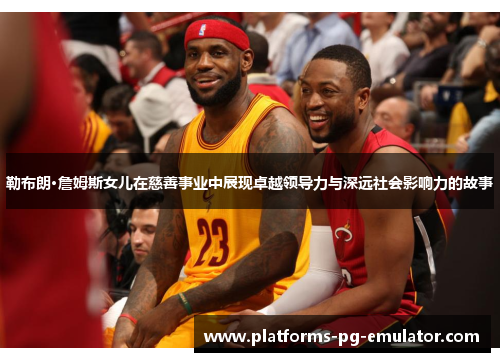 勒布朗·詹姆斯女儿在慈善事业中展现卓越领导力与深远社会影响力的故事 勒布朗·詹姆斯女儿在慈善事业中展现卓越领导力与深远社会影响力的故事