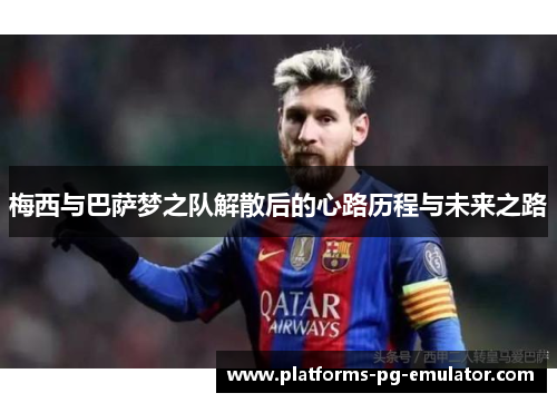 梅西与巴萨梦之队解散后的心路历程与未来之路 梅西与巴萨梦之队解散后的心路历程与未来之路
