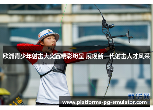 欧洲青少年射击大奖赛精彩纷呈 展现新一代射击人才风采 欧洲青少年射击大奖赛精彩纷呈 展现新一代射击人才风采