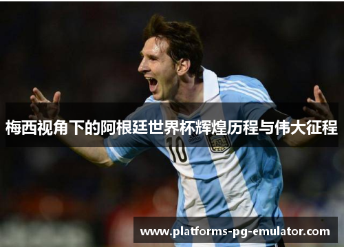 梅西视角下的阿根廷世界杯辉煌历程与伟大征程 梅西视角下的阿根廷世界杯辉煌历程与伟大征程