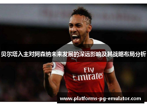 贝尔塔入主对阿森纳未来发展的深远影响及其战略布局分析