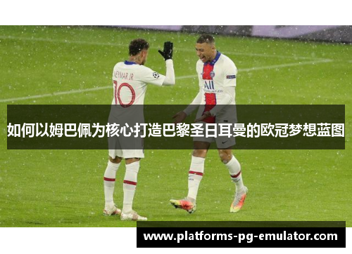 如何以姆巴佩为核心打造巴黎圣日耳曼的欧冠梦想蓝图