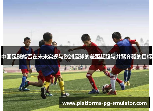 中国足球能否在未来实现与欧洲足球的差距赶超与并驾齐驱的目标 中国足球能否在未来实现与欧洲足球的差距赶超与并驾齐驱的目标