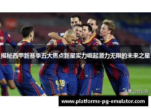 揭秘西甲新赛季五大焦点新星实力崛起潜力无限的未来之星 揭秘西甲新赛季五大焦点新星实力崛起潜力无限的未来之星