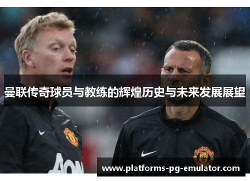 曼联传奇球员与教练的辉煌历史与未来发展展望 曼联传奇球员与教练的辉煌历史与未来发展展望