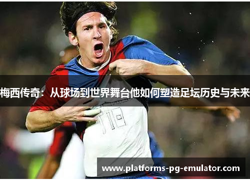梅西传奇：从球场到世界舞台他如何塑造足坛历史与未来