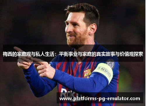 梅西的家庭观与私人生活:平衡事业与家庭的真实故事与价值观探索 梅西的家庭观与私人生活:平衡事业与家庭的真实故事与价值观探索