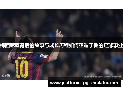 梅西家庭背后的故事与成长历程如何塑造了他的足球事业