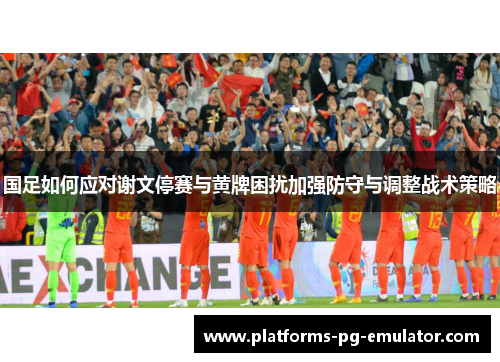 国足如何应对谢文停赛与黄牌困扰加强防守与调整战术策略