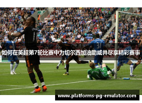 如何在英超第7轮比赛中为切尔西加油助威并尽享精彩赛事 如何在英超第7轮比赛中为切尔西加油助威并尽享精彩赛事