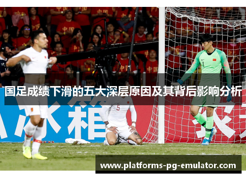 国足成绩下滑的五大深层原因及其背后影响分析