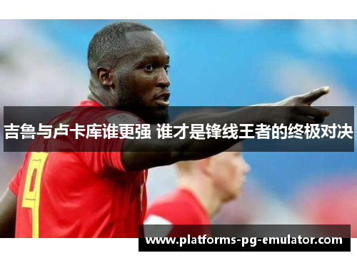 吉鲁与卢卡库谁更强 谁才是锋线王者的终极对决 吉鲁与卢卡库谁更强 谁才是锋线王者的终极对决