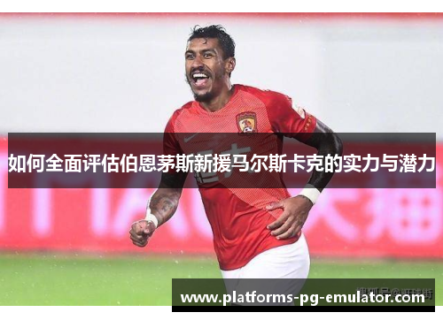 如何全面评估伯恩茅斯新援马尔斯卡克的实力与潜力 如何全面评估伯恩茅斯新援马尔斯卡克的实力与潜力