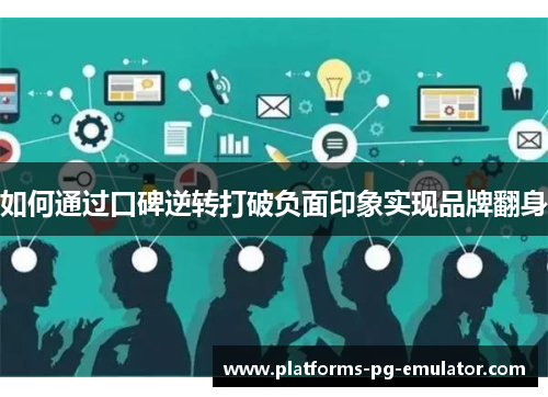 如何通过口碑逆转打破负面印象实现品牌翻身 如何通过口碑逆转打破负面印象实现品牌翻身