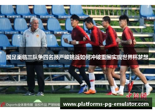 国足面临三队争四名额严峻挑战如何冲破重围实现世界杯梦想 国足面临三队争四名额严峻挑战如何冲破重围实现世界杯梦想