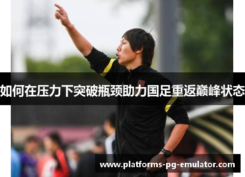 如何在压力下突破瓶颈助力国足重返巅峰状态