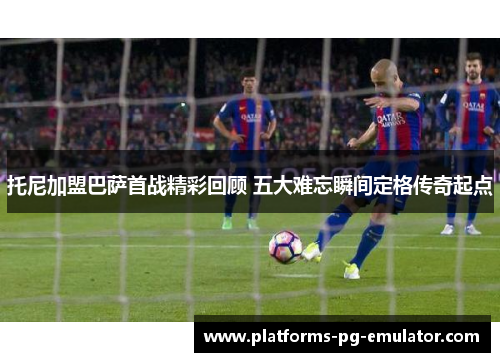 托尼加盟巴萨首战精彩回顾 五大难忘瞬间定格传奇起点 托尼加盟巴萨首战精彩回顾 五大难忘瞬间定格传奇起点