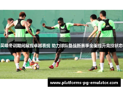 吴曦冬训期间展现卓越表现 助力球队备战新赛季全面提升竞技状态