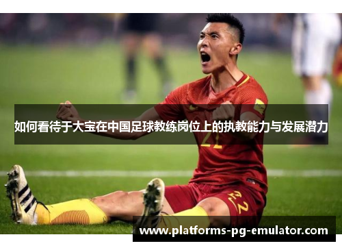 如何看待于大宝在中国足球教练岗位上的执教能力与发展潜力 如何看待于大宝在中国足球教练岗位上的执教能力与发展潜力