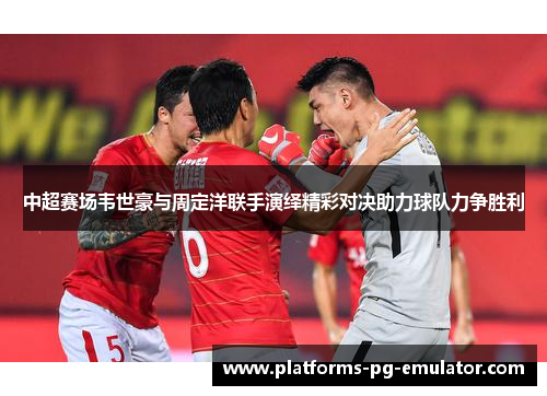 中超赛场韦世豪与周定洋联手演绎精彩对决助力球队力争胜利