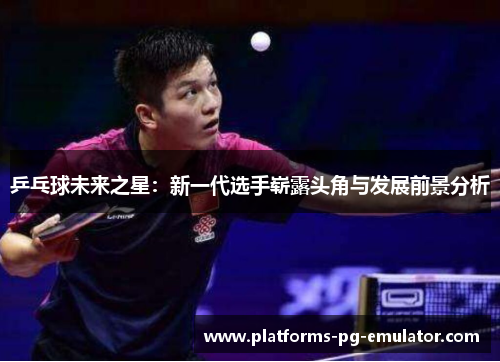 乒乓球未来之星:新一代选手崭露头角与发展前景分析 乒乓球未来之星:新一代选手崭露头角与发展前景分析