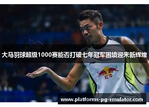 大马羽球超级1000赛能否打破七年冠军困境迎来新辉煌 大马羽球超级1000赛能否打破七年冠军困境迎来新辉煌