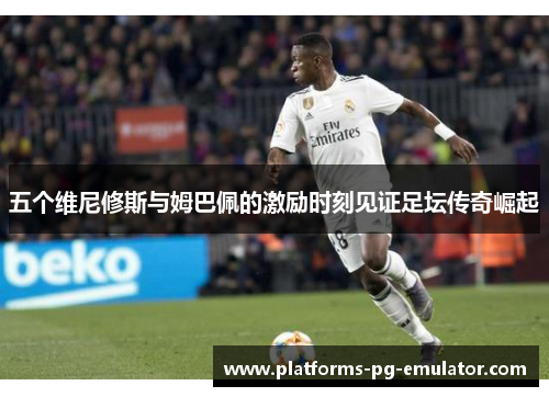 五个维尼修斯与姆巴佩的激励时刻见证足坛传奇崛起
