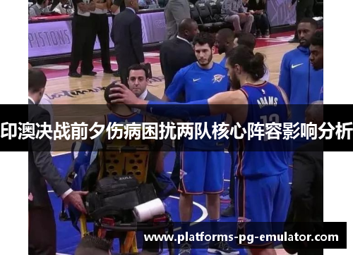 印澳决战前夕伤病困扰两队核心阵容影响分析 印澳决战前夕伤病困扰两队核心阵容影响分析