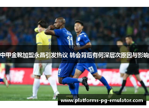 中甲金靴加盟永昌引发热议 转会背后有何深层次原因与影响 中甲金靴加盟永昌引发热议 转会背后有何深层次原因与影响