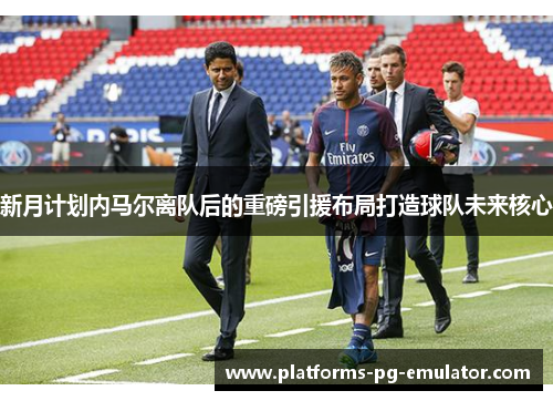 新月计划内马尔离队后的重磅引援布局打造球队未来核心 新月计划内马尔离队后的重磅引援布局打造球队未来核心