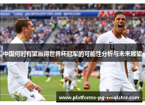 中国何时有望赢得世界杯冠军的可能性分析与未来展望 中国何时有望赢得世界杯冠军的可能性分析与未来展望