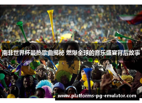 南非世界杯最热歌曲揭秘 燃爆全球的音乐盛宴背后故事