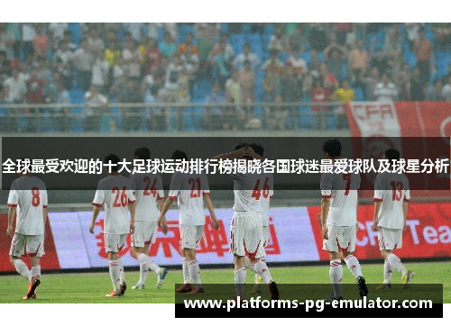 全球最受欢迎的十大足球运动排行榜揭晓各国球迷最爱球队及球星分析 全球最受欢迎的十大足球运动排行榜揭晓各国球迷最爱球队及球星分析
