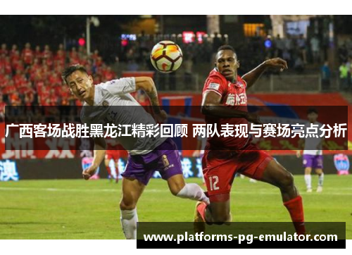 广西客场战胜黑龙江精彩回顾 两队表现与赛场亮点分析 广西客场战胜黑龙江精彩回顾 两队表现与赛场亮点分析