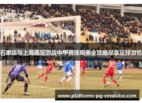 石家庄与上海嘉定激战中甲赛场观赛全攻略尽享足球激情 石家庄与上海嘉定激战中甲赛场观赛全攻略尽享足球激情
