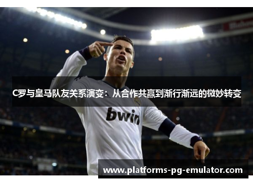 C罗与皇马队友关系演变：从合作共赢到渐行渐远的微妙转变