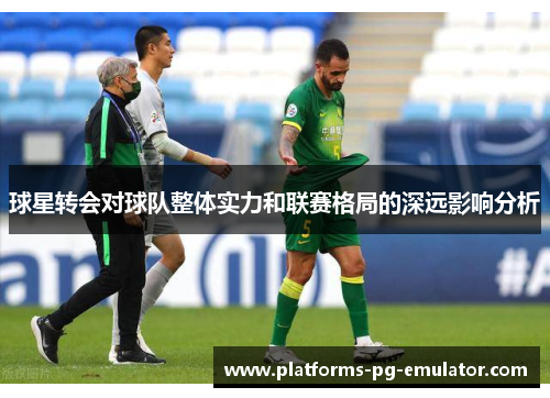 球星转会对球队整体实力和联赛格局的深远影响分析