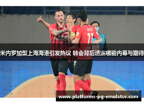米内罗加盟上海海港引发热议 转会背后透露哪些内幕与期待 米内罗加盟上海海港引发热议 转会背后透露哪些内幕与期待