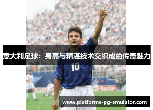 意大利足球:身高与精湛技术交织成的传奇魅力 意大利足球:身高与精湛技术交织成的传奇魅力