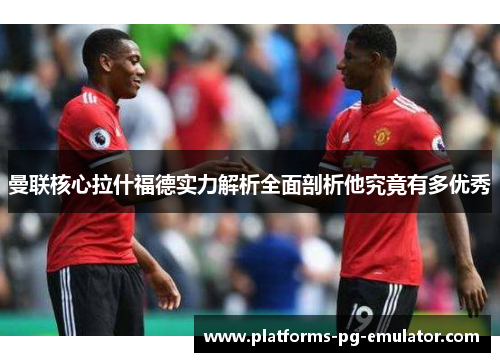 曼联核心拉什福德实力解析全面剖析他究竟有多优秀 曼联核心拉什福德实力解析全面剖析他究竟有多优秀