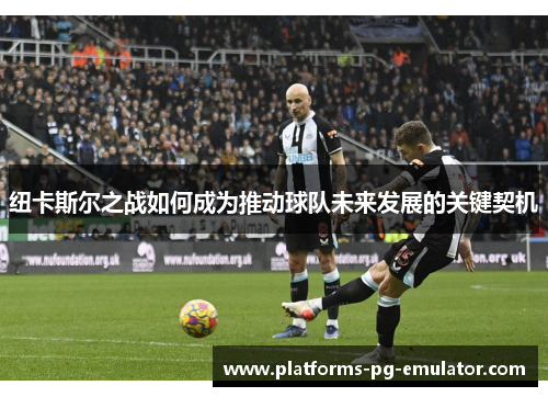 纽卡斯尔之战如何成为推动球队未来发展的关键契机 纽卡斯尔之战如何成为推动球队未来发展的关键契机