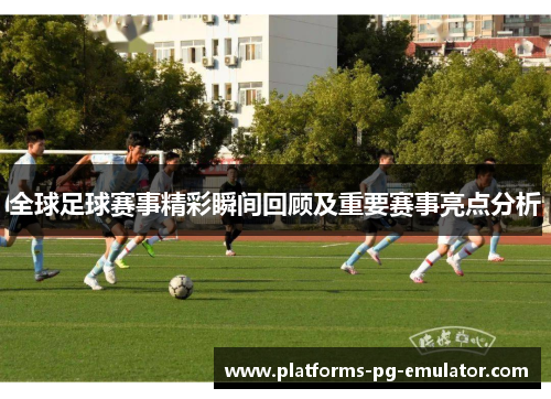 全球足球赛事精彩瞬间回顾及重要赛事亮点分析 全球足球赛事精彩瞬间回顾及重要赛事亮点分析