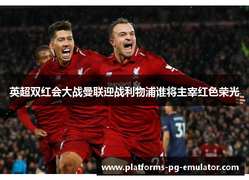 英超双红会大战曼联迎战利物浦谁将主宰红色荣光 英超双红会大战曼联迎战利物浦谁将主宰红色荣光