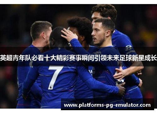 英超青年队必看十大精彩赛事瞬间引领未来足球新星成长