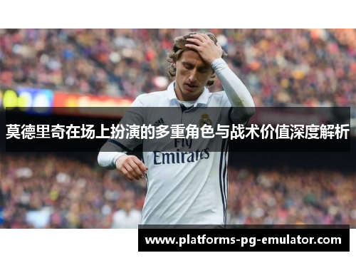 莫德里奇在场上扮演的多重角色与战术价值深度解析 莫德里奇在场上扮演的多重角色与战术价值深度解析