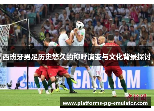 西班牙男足历史悠久的称呼演变与文化背景探讨 西班牙男足历史悠久的称呼演变与文化背景探讨