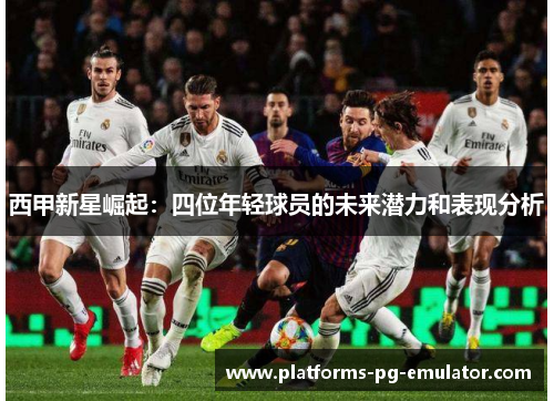 西甲新星崛起:四位年轻球员的未来潜力和表现分析 西甲新星崛起:四位年轻球员的未来潜力和表现分析