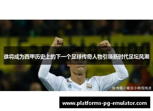 谁将成为西甲历史上的下一个足球传奇人物引领新时代足坛风潮 谁将成为西甲历史上的下一个足球传奇人物引领新时代足坛风潮