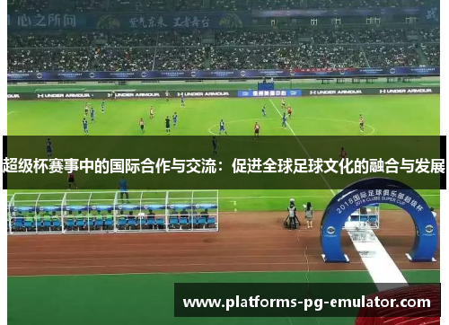 超级杯赛事中的国际合作与交流:促进全球足球文化的融合与发展 超级杯赛事中的国际合作与交流:促进全球足球文化的融合与发展